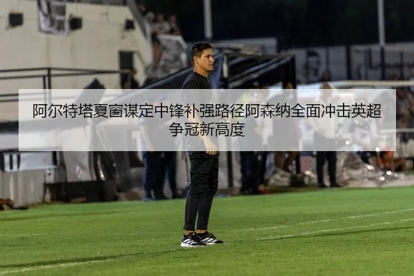 阿尔特塔夏窗谋定中锋补强路径阿森纳全面冲击英超争冠新高度