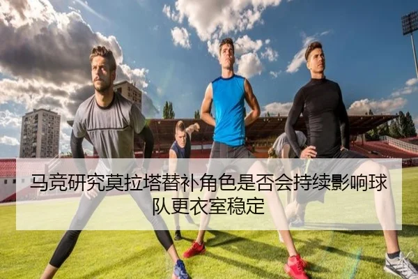 马竞研究莫拉塔替补角色是否会持续影响球队更衣室稳定