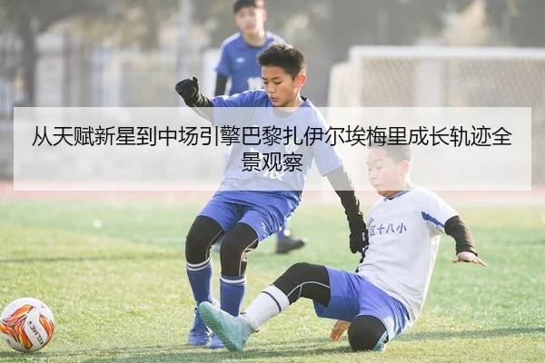 从天赋新星到中场引擎巴黎扎伊尔埃梅里成长轨迹全景观察