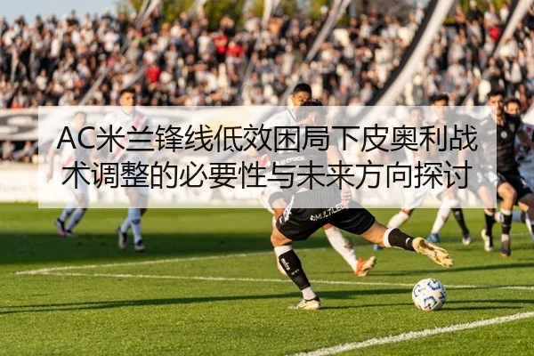 AC米兰锋线低效困局下皮奥利战术调整的必要性与未来方向探讨