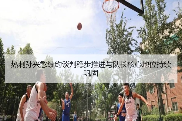 热刺孙兴慜续约谈判稳步推进与队长核心地位持续巩固