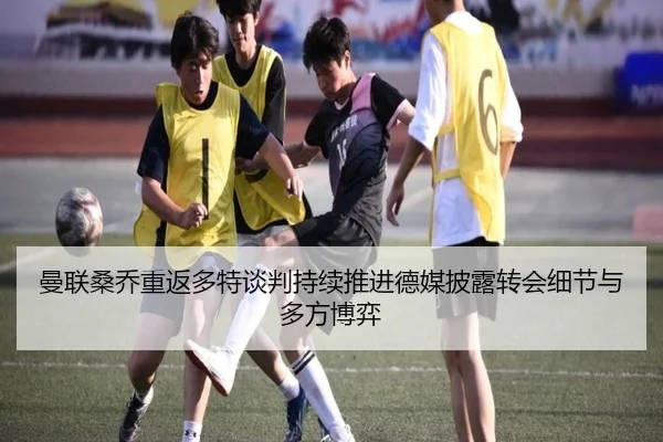 曼联桑乔重返多特谈判持续推进德媒披露转会细节与多方博弈