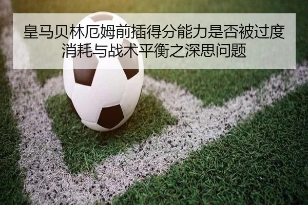 皇马贝林厄姆前插得分能力是否被过度消耗与战术平衡之深思问题