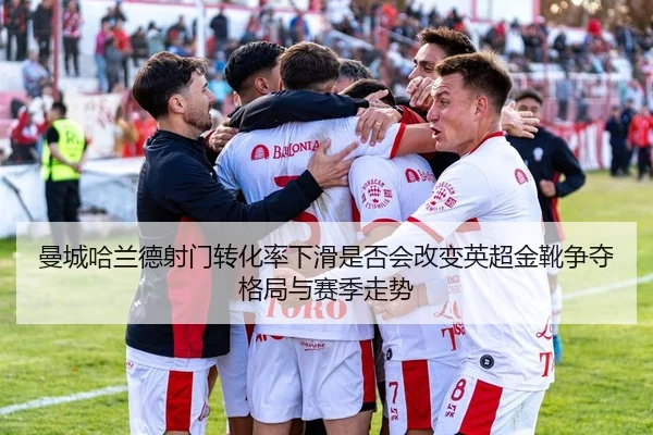 曼城哈兰德射门转化率下滑是否会改变英超金靴争夺格局与赛季走势