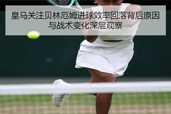 皇马关注贝林厄姆进球效率回落背后原因与战术变化深层观察
