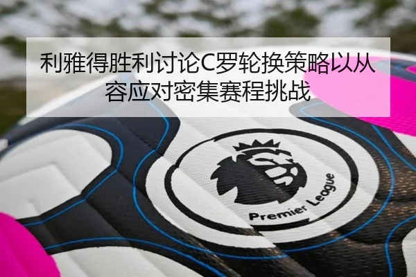 利雅得胜利讨论C罗轮换策略以从容应对密集赛程挑战