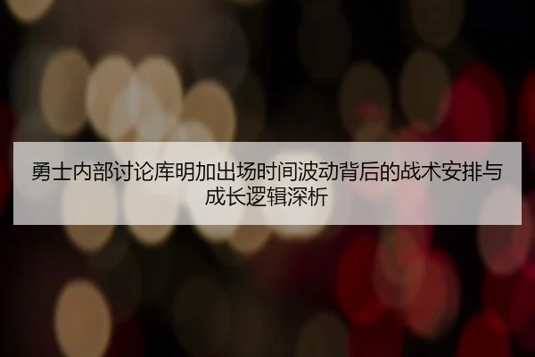 勇士内部讨论库明加出场时间波动背后的战术安排与成长逻辑深析