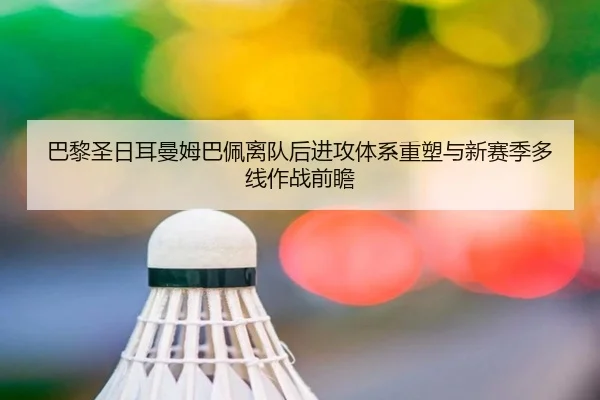 巴黎圣日耳曼姆巴佩离队后进攻体系重塑与新赛季多线作战前瞻