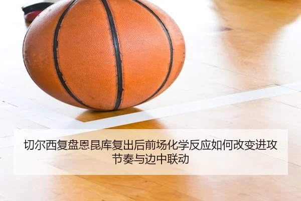 切尔西复盘恩昆库复出后前场化学反应如何改变进攻节奏与边中联动