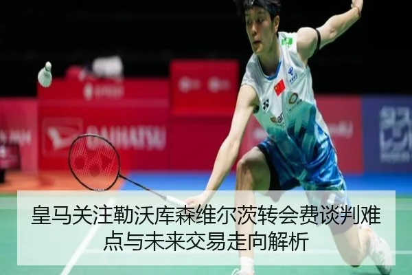 皇马关注勒沃库森维尔茨转会费谈判难点与未来交易走向解析