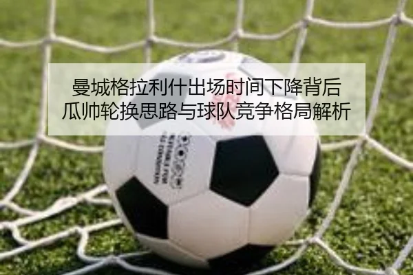 曼城格拉利什出场时间下降背后 瓜帅轮换思路与球队竞争格局解析