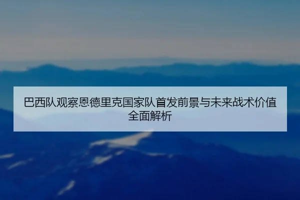 巴西队观察恩德里克国家队首发前景与未来战术价值全面解析