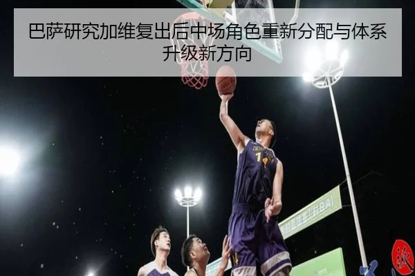 巴萨研究加维复出后中场角色重新分配与体系升级新方向